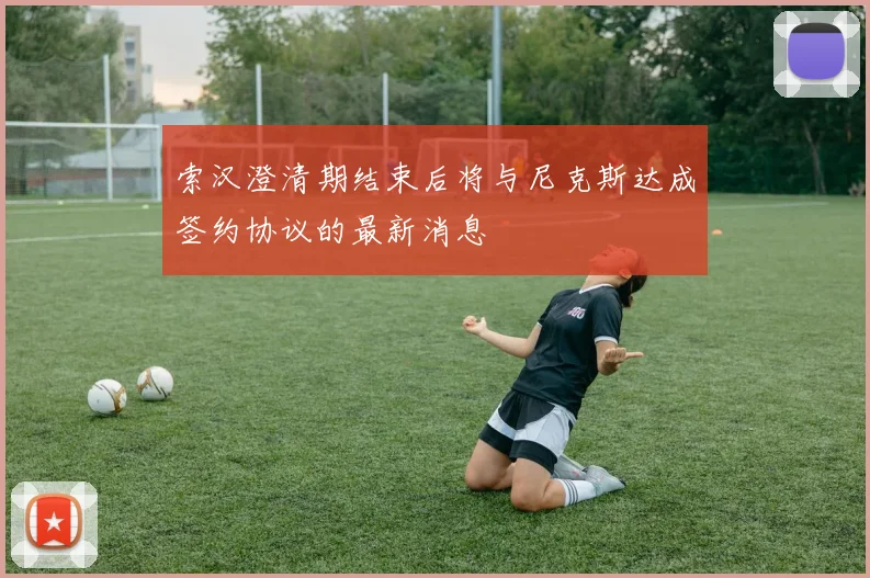 索汉澄清期结束后将与尼克斯达成签约协议的最新消息
