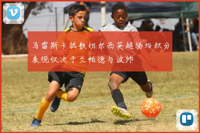 马雷斯卡执教切尔西英超场均积分表现仅次于兰帕德与波帅
