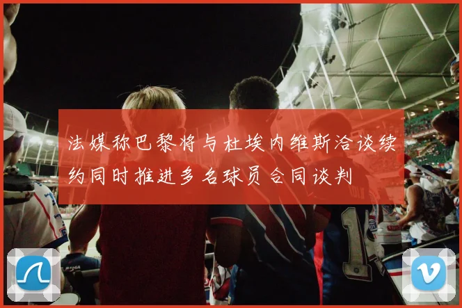 法媒称巴黎将与杜埃内维斯洽谈续约同时推进多名球员合同谈判