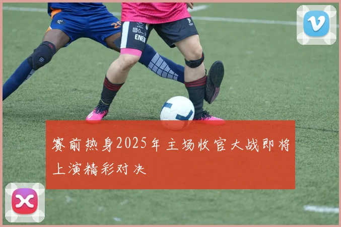 赛前热身2025年主场收官大战即将上演精彩对决