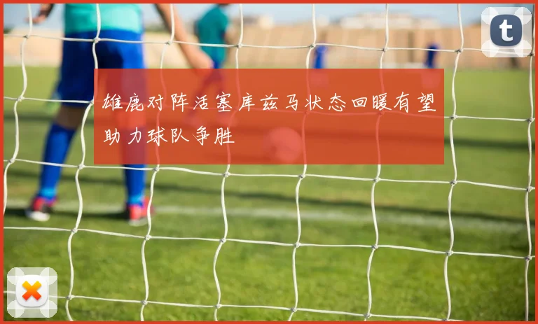 雄鹿对阵活塞库兹马状态回暖有望助力球队争胜
