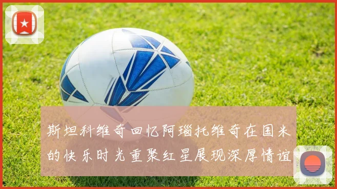 斯坦科维奇回忆阿瑙托维奇在国米的快乐时光重聚红星展现深厚情谊