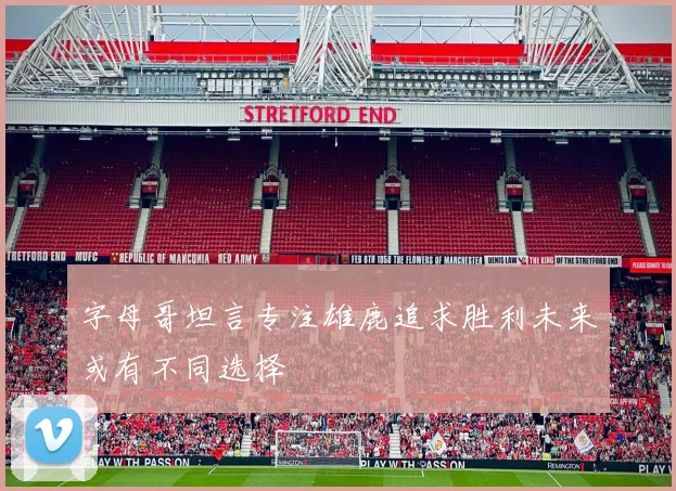 字母哥坦言专注雄鹿追求胜利未来或有不同选择