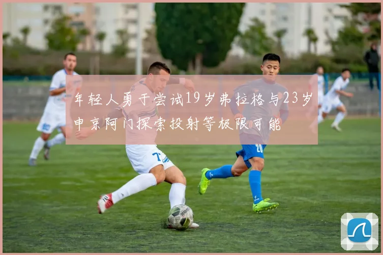 年轻人勇于尝试19岁弗拉格与23岁申京阿门探索投射等极限可能