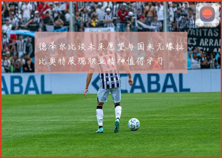 德泽尔比谈未来愿望与国米无缘拉比奥特展现职业精神值得学习