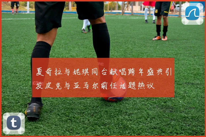 夏奇拉与妮琪同台献唱跨年盛典引发皮克与亚马尔前任话题热议