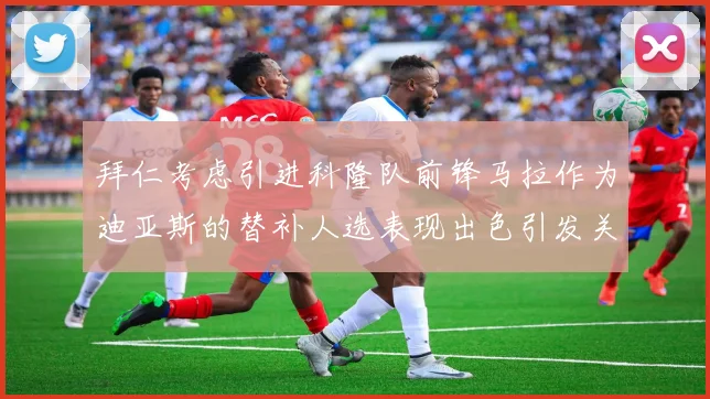 拜仁考虑引进科隆队前锋马拉作为迪亚斯的替补人选表现出色引发关注