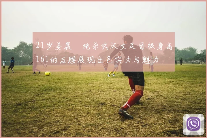 21岁姜晨璟绝杀武汉女足晋级身高161的后腰展现出色实力与魅力