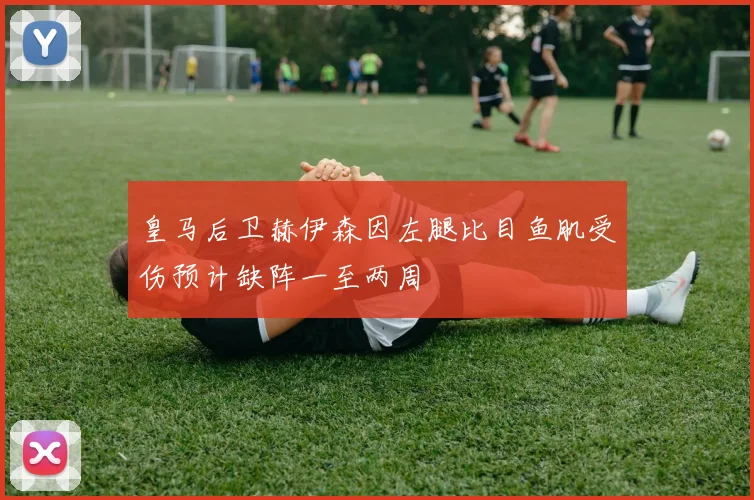皇马后卫赫伊森因左腿比目鱼肌受伤预计缺阵一至两周