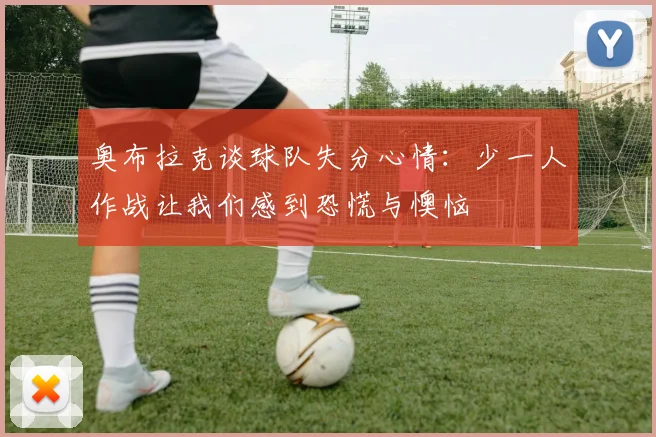 奥布拉克谈球队失分心情：少一人作战让我们感到恐慌与懊恼